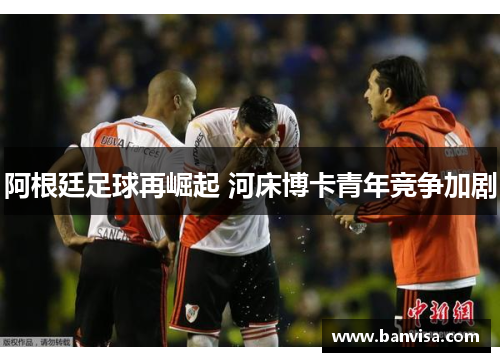 阿根廷足球再崛起 河床博卡青年竞争加剧
