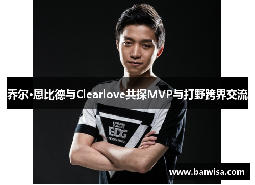 乔尔·恩比德与Clearlove共探MVP与打野跨界交流