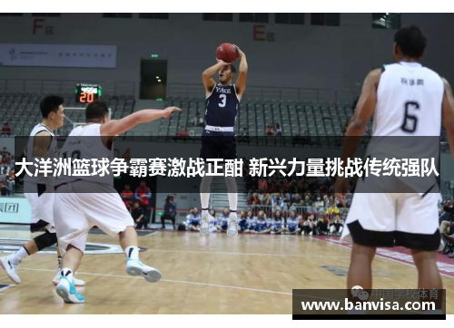 大洋洲篮球争霸赛激战正酣 新兴力量挑战传统强队 大洋洲篮球争霸赛激战正酣 新兴力量挑战传统强队