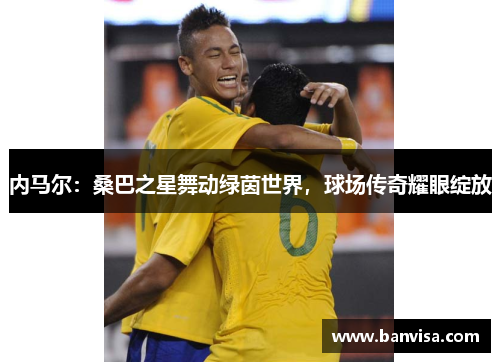 内马尔：桑巴之星舞动绿茵世界，球场传奇耀眼绽放