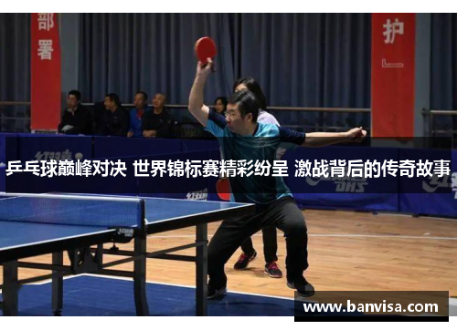 乒乓球巅峰对决 世界锦标赛精彩纷呈 激战背后的传奇故事